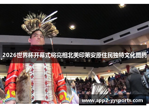 2026世界杯开幕式将亮相北美印第安原住民独特文化图腾 2026世界杯开幕式将亮相北美印第安原住民独特文化图腾